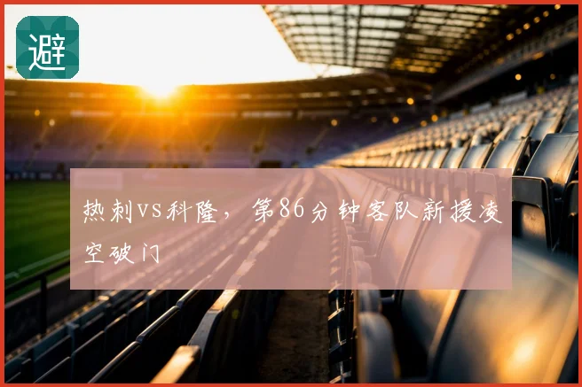 热刺vs科隆，第86分钟客队新援凌空破门